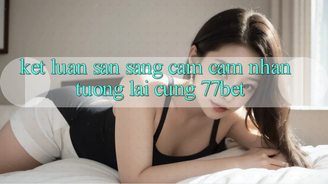 Kết Luận: Sẵn Sàng Cảm cảm nhận Tương Lai Cùng 77bet