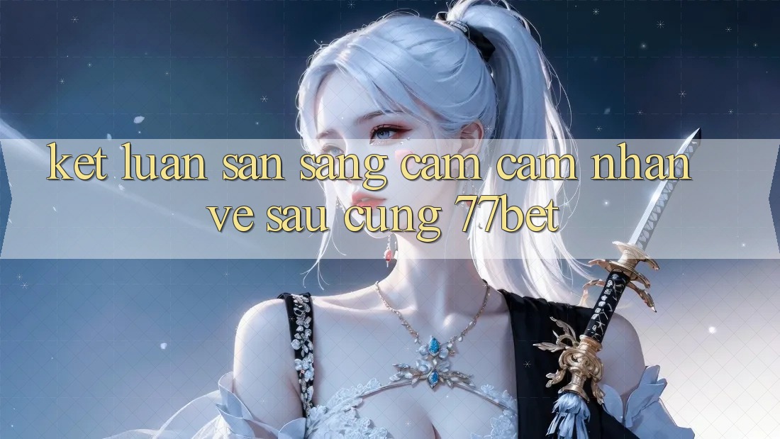 Kết Luận: Sẵn Sàng Cảm cảm nhận Về sau Cùng 77bet