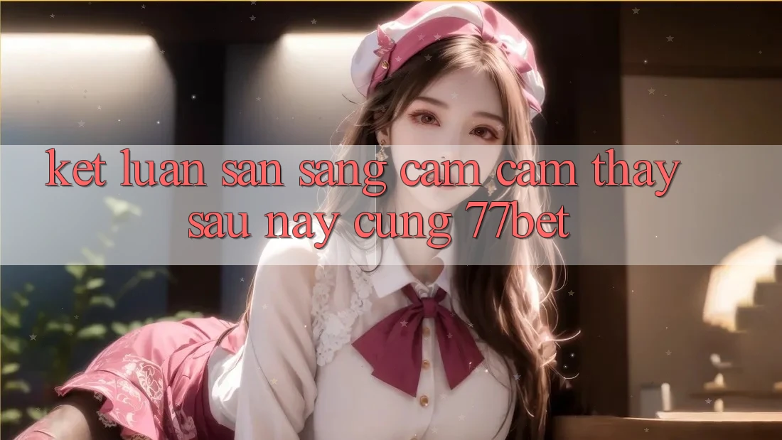 Kết Luận: Sẵn Sàng Cảm cảm thấy Sau này Cùng 77bet