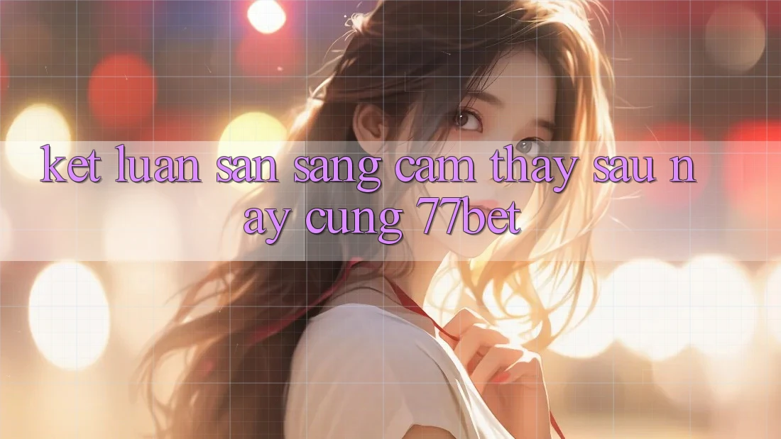 Kết Luận: Sẵn Sàng Cảm thấy Sau này Cùng 77bet