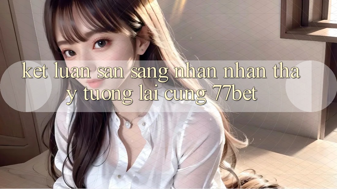 Kết Luận: Sẵn Sàng Nhận nhận thấy Tương Lai Cùng 77bet