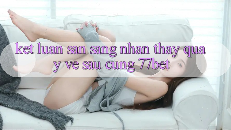 Kết Luận: Sẵn Sàng Nhận thấy Quay về sau Cùng 77bet
