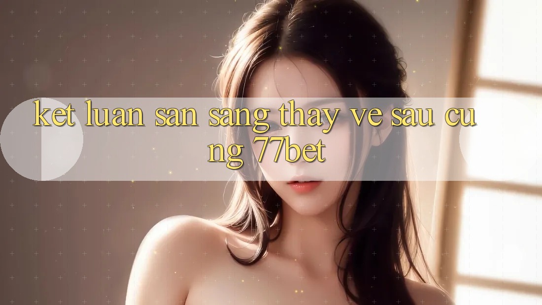 Kết Luận: Sẵn Sàng Thấy Về sau Cùng 77bet
