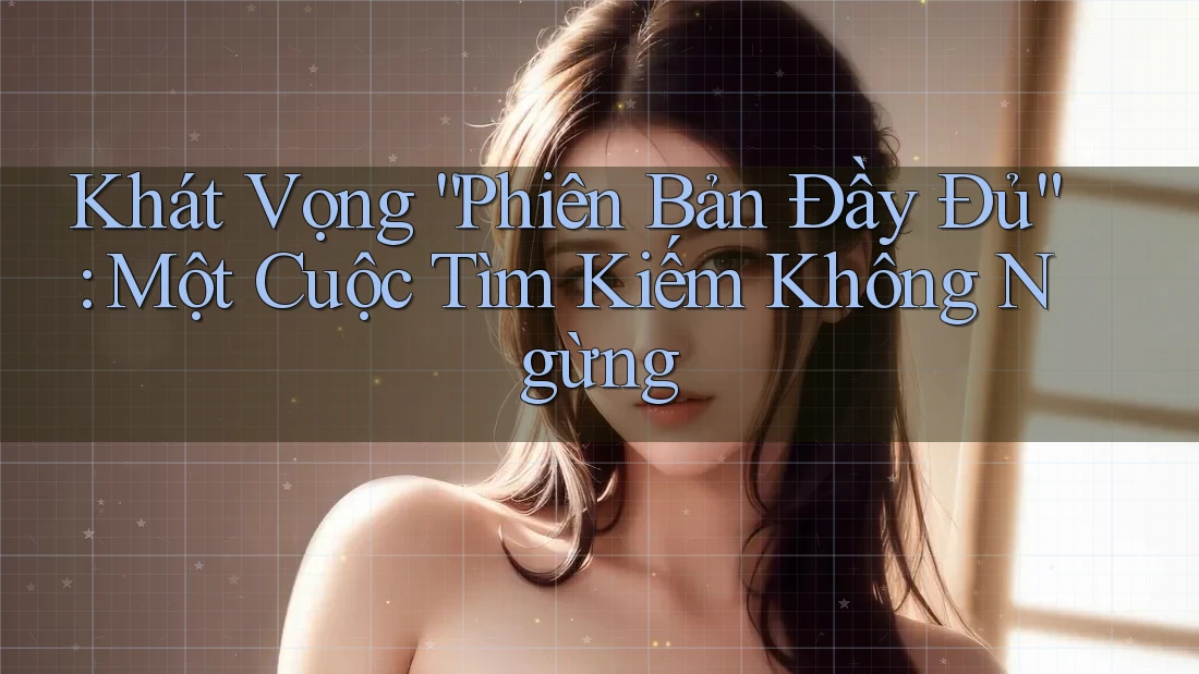 Khát Vọng “Phiên Bản Đầy Đủ”: Một Cuộc Tìm Kiếm Không Ngừng