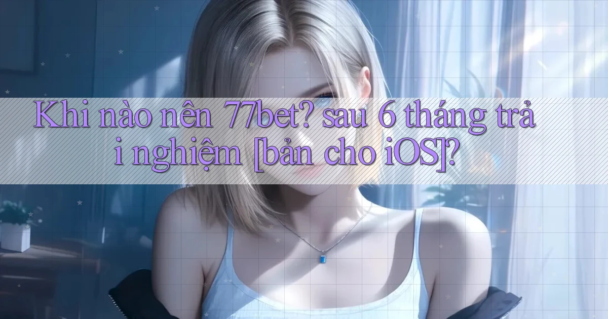 Khi nào nên 77bet sau 6 tháng trải nghiệm [bản cho iOS]