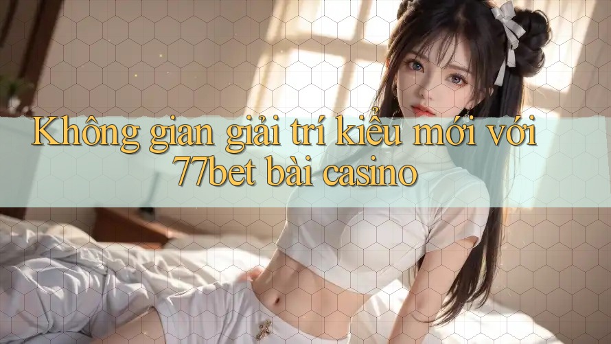 Không gian giải trí kiểu mới với 77bet bài casino