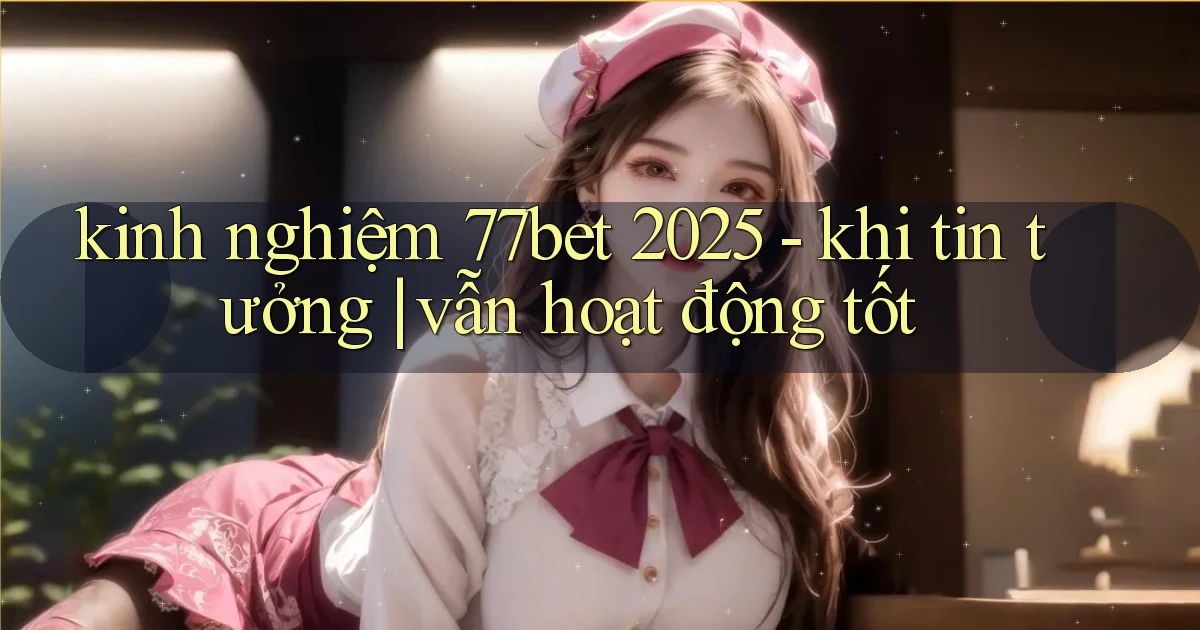 kinh nghiệm 77bet 2025   khi tin tưởng vẫn hoạt động tốt