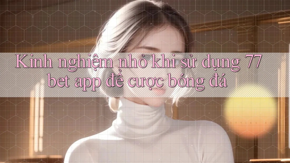 Kinh nghiệm nhỏ khi sử dụng 77bet app để cược bóng đá