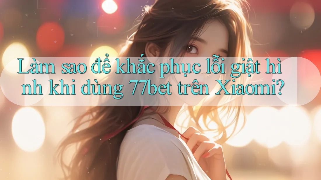 Làm sao để khắc phục lỗi giật hình khi dùng 77bet trên Xiaomi?