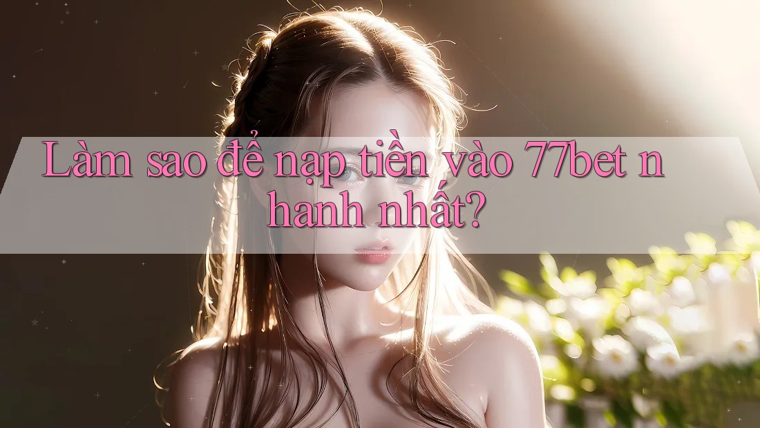 Làm sao để nạp tiền vào 77bet nhanh nhất?