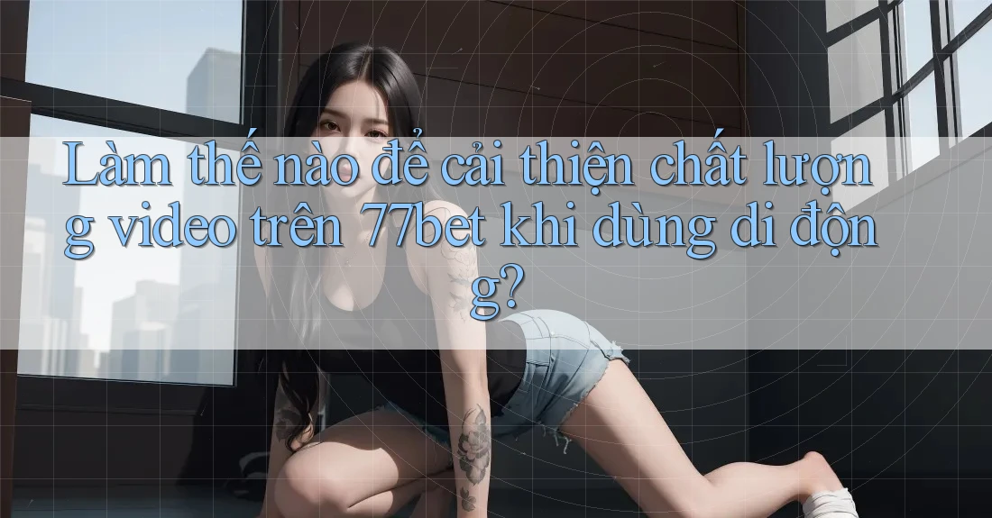 Làm thế nào để cải thiện chất lượng video trên 77bet khi dùng di động?