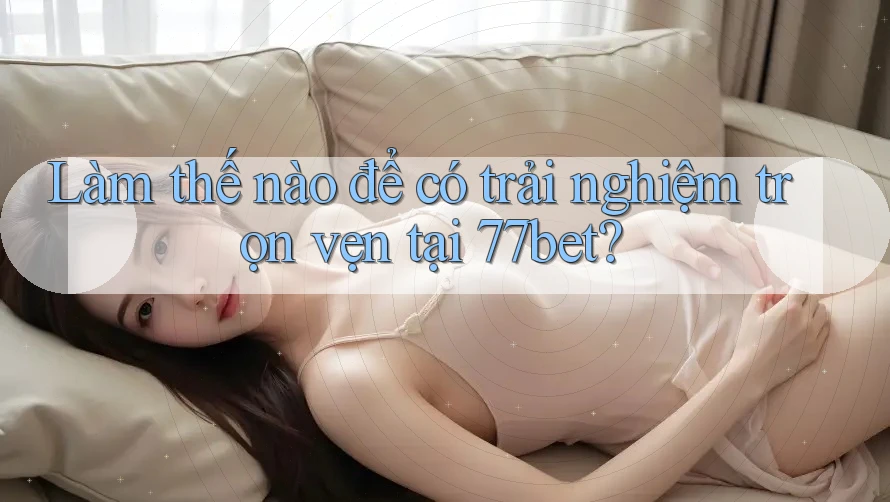 Làm thế nào để có trải nghiệm trọn vẹn tại 77bet?