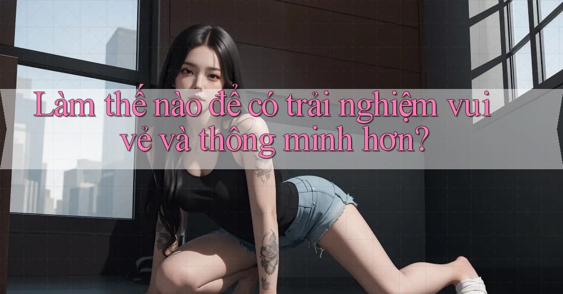 Làm thế nào để có trải nghiệm vui vẻ và thông minh hơn?