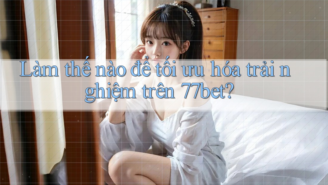 Làm thế nào để tối ưu hóa trải nghiệm trên 77bet?