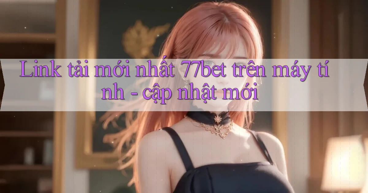 Link tải mới nhất 77bet trên máy tính   cập nhật mới