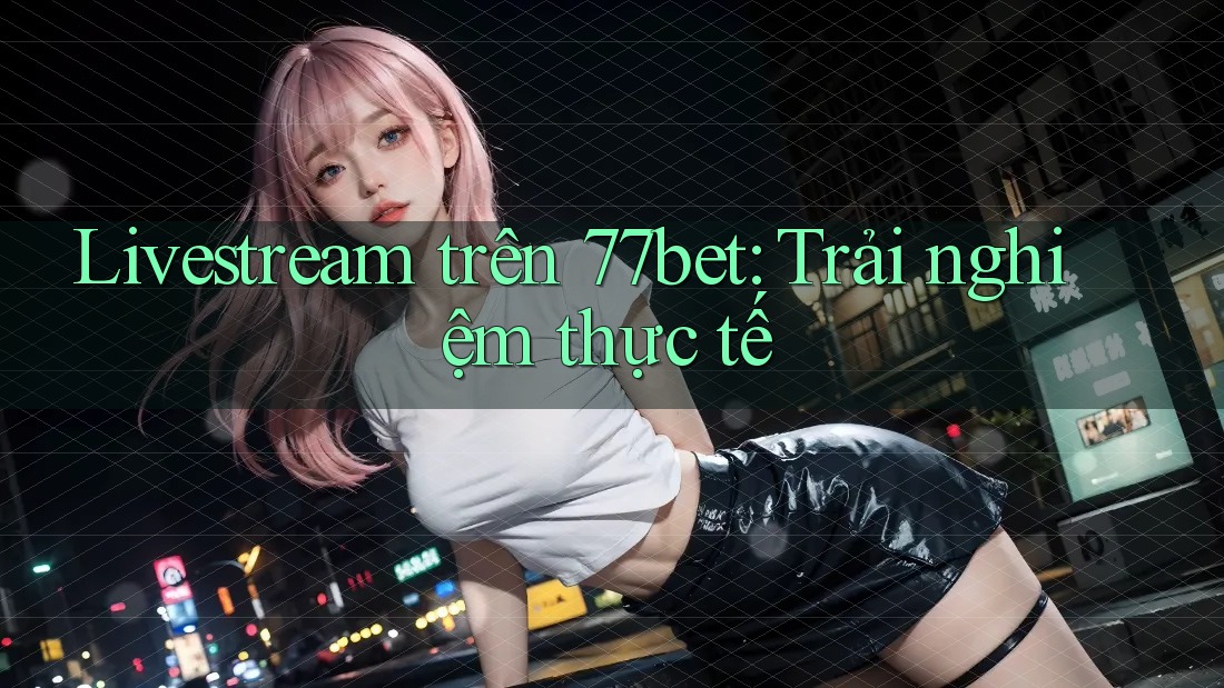 Livestream trên 77bet: Trải nghiệm thực tế