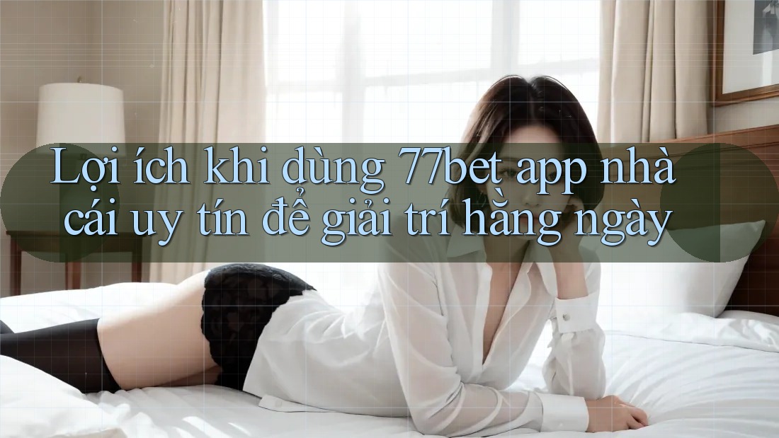 Lợi ích khi dùng 77bet app nhà cái uy tín để giải trí hằng ngày