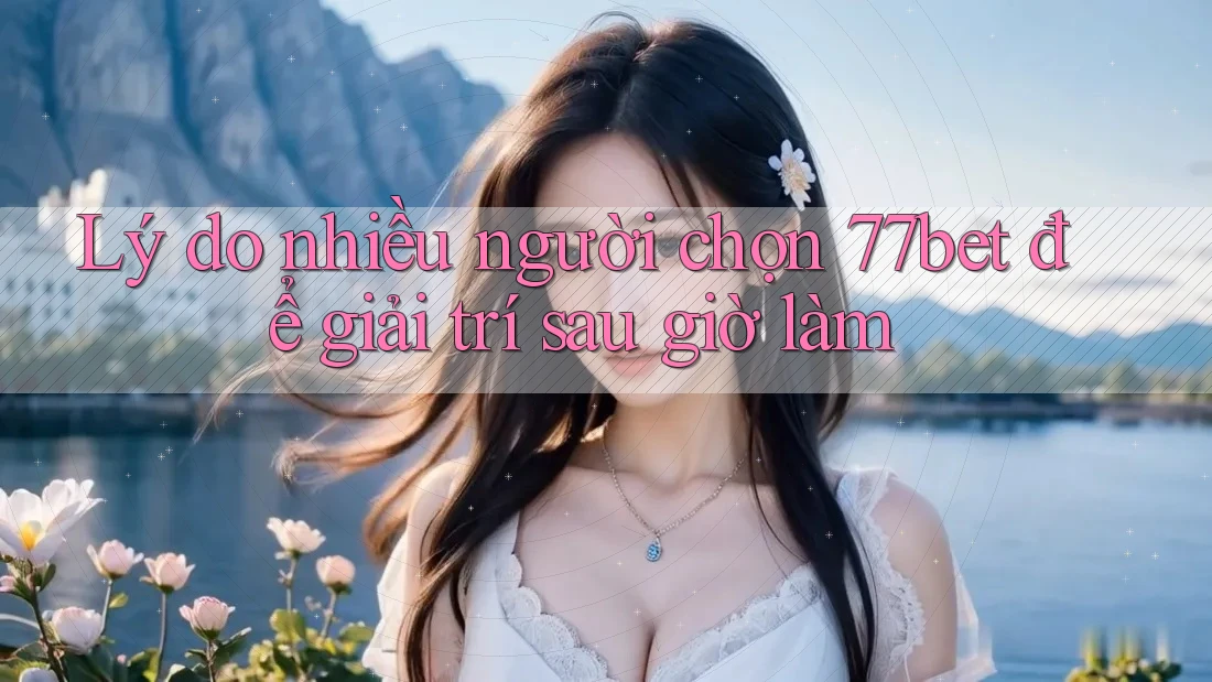 Lý do nhiều người chọn 77bet để giải trí sau giờ làm