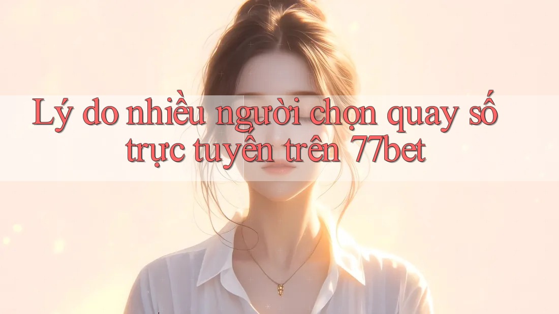 Lý do nhiều người chọn quay số trực tuyến trên 77bet