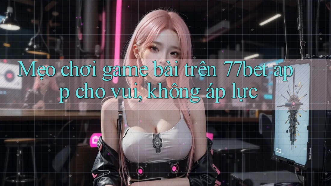 Mẹo chơi game bài trên 77bet app cho vui, không áp lực