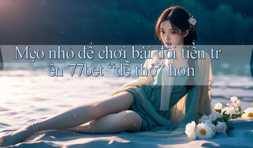 Mẹo nhỏ để chơi bài đổi tiền trên 77bet “dễ thở” hơn