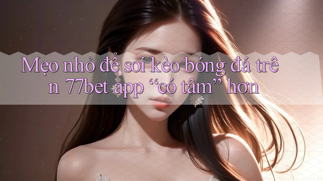 Mẹo nhỏ để soi kèo bóng đá trên 77bet app “có tâm” hơn