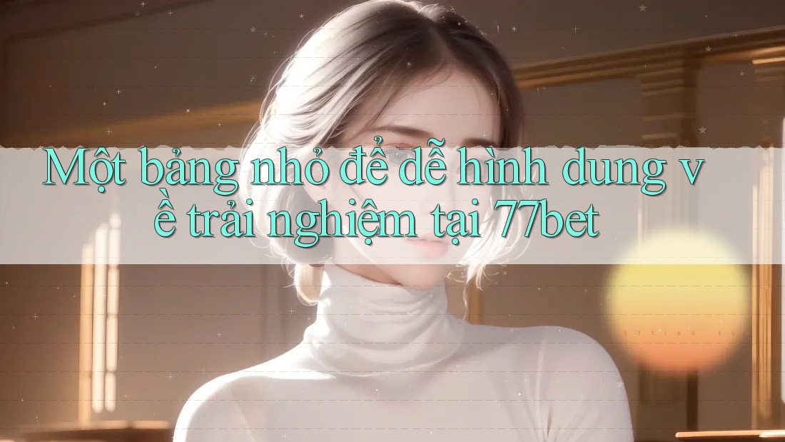 Một bảng nhỏ để dễ hình dung về trải nghiệm tại 77bet