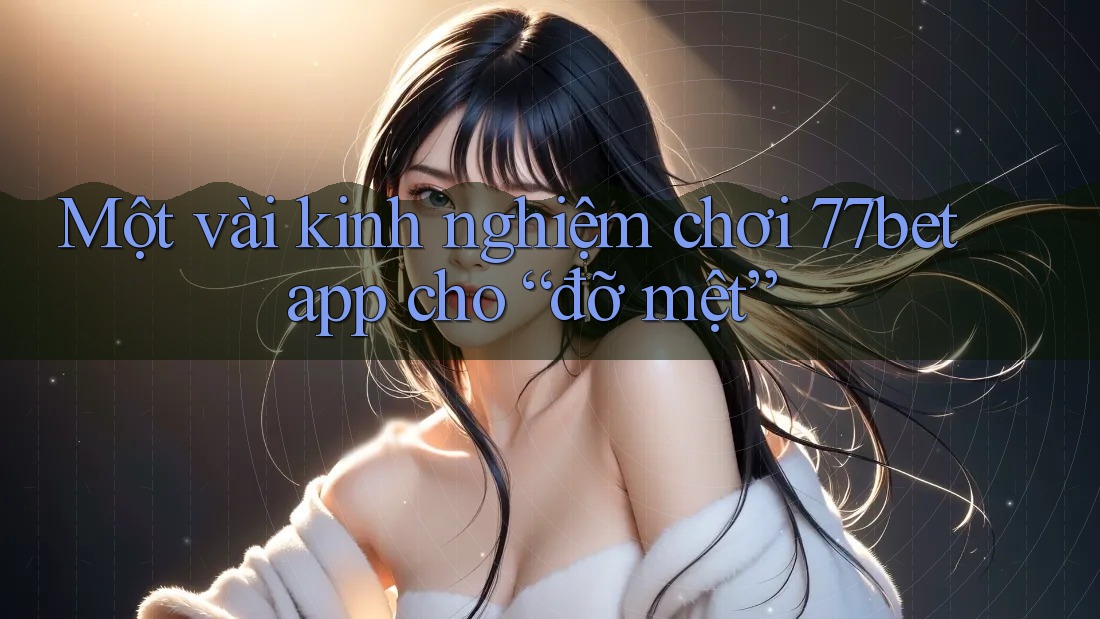 Một vài kinh nghiệm chơi 77bet app cho “đỡ mệt”