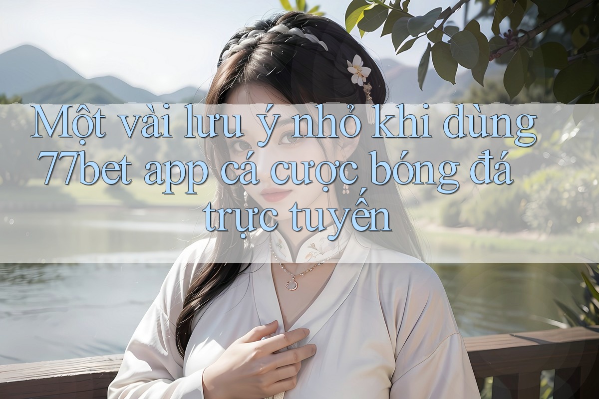 Một vài lưu ý nhỏ khi dùng 77bet app cá cược bóng đá trực tuyến