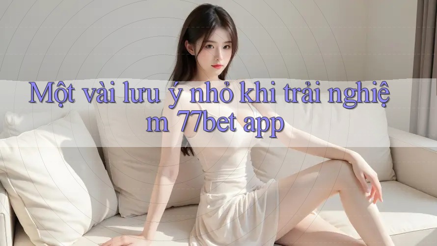 Một vài lưu ý nhỏ khi trải nghiệm 77bet app
