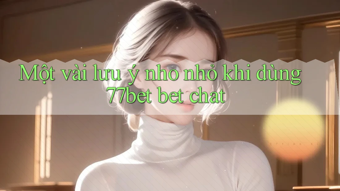 Một vài lưu ý nho nhỏ khi dùng 77bet bet chat