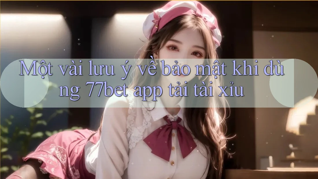 Một vài lưu ý về bảo mật khi dùng 77bet app tải tài xỉu