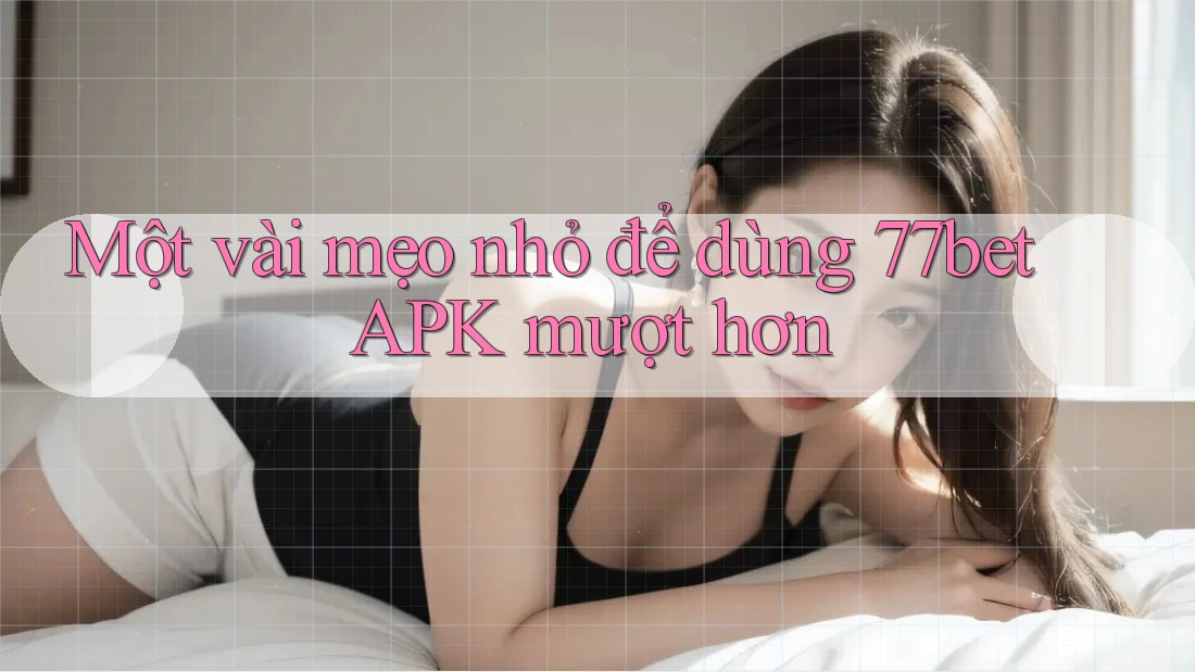 Một vài mẹo nhỏ để dùng 77bet APK mượt hơn