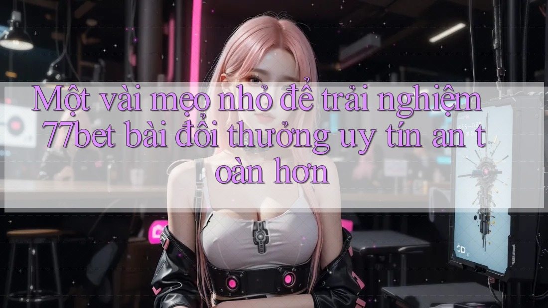Một vài mẹo nhỏ để trải nghiệm 77bet bài đổi thưởng uy tín an toàn hơn