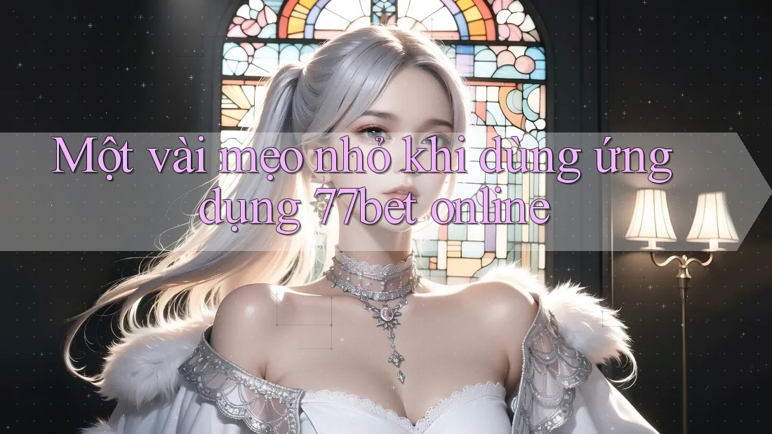 Một vài mẹo nhỏ khi dùng ứng dụng 77bet online
