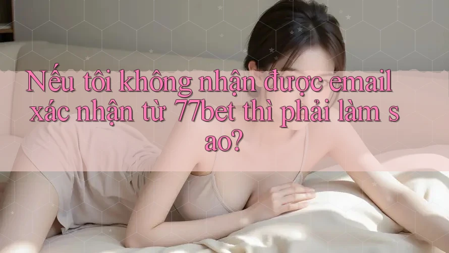 Nếu tôi không nhận được email xác nhận từ 77bet thì phải làm sao?