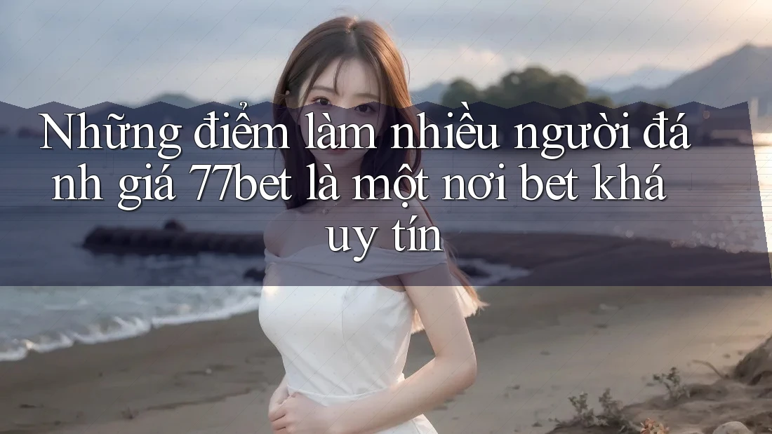 Những điểm làm nhiều người đánh giá 77bet là một nơi bet khá uy tín
