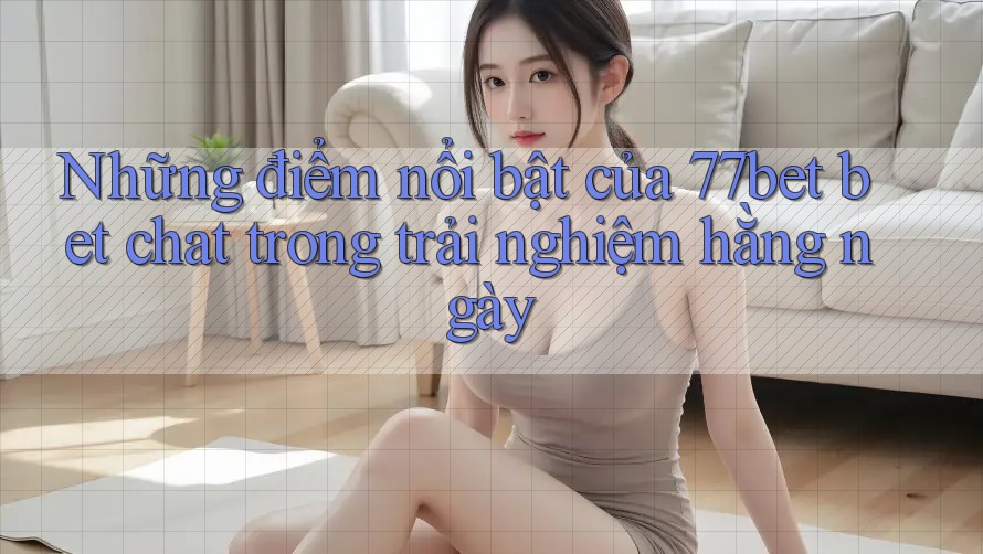 Những điểm nổi bật của 77bet bet chat trong trải nghiệm hằng ngày