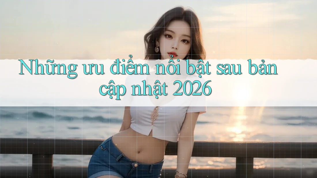 Những ưu điểm nổi bật sau bản cập nhật 2026