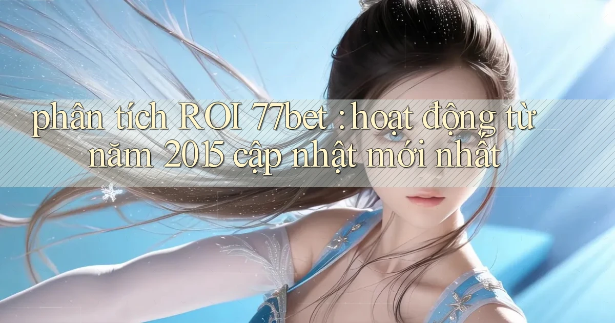 phân tích ROI 77bet hoạt động từ năm 2015 cập nhật mới nhất