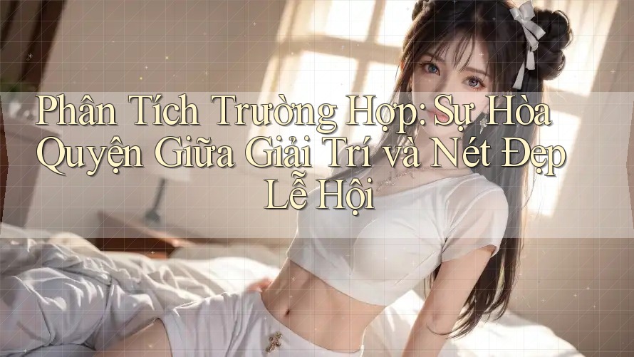 Phân Tích Trường Hợp: Sự Hòa Quyện Giữa Giải Trí và Nét Đẹp Lễ Hội