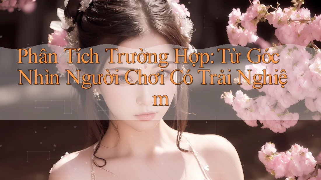 Phân Tích Trường Hợp: Từ Góc Nhìn Người Chơi Có Trải Nghiệm