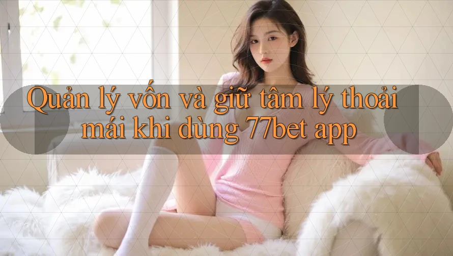 Quản lý vốn và giữ tâm lý thoải mái khi dùng 77bet app