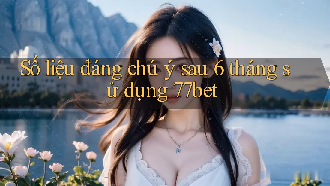 Số liệu đáng chú ý sau 6 tháng sử dụng 77bet