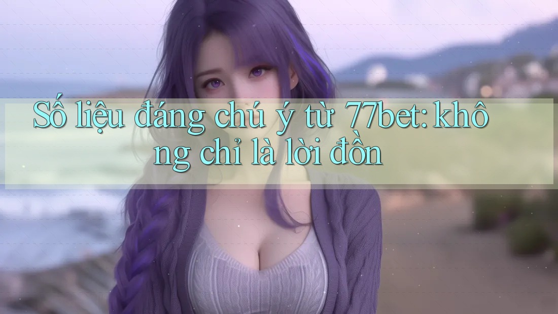 Số liệu đáng chú ý từ 77bet: không chỉ là lời đồn