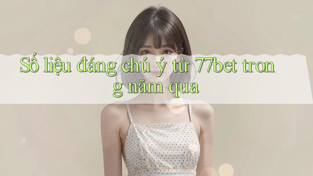 Số liệu đáng chú ý từ 77bet trong năm qua