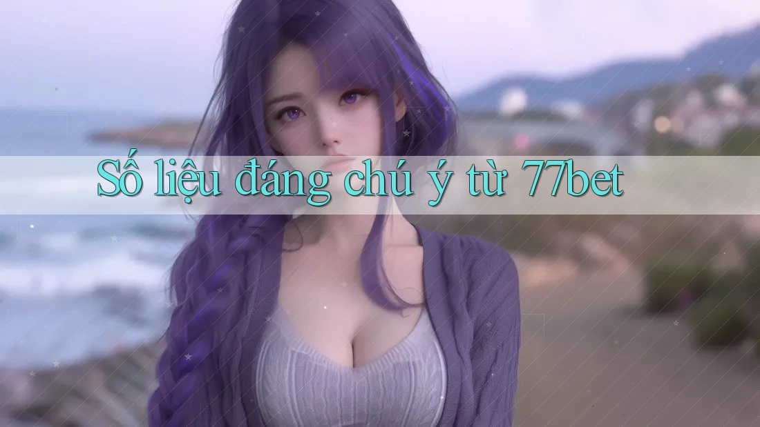 Số liệu đáng chú ý từ 77bet