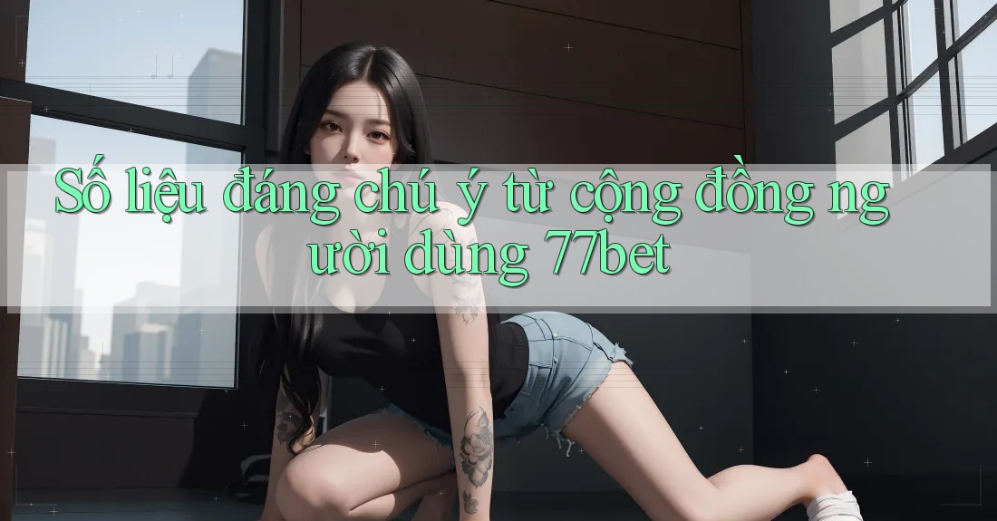 Số liệu đáng chú ý từ cộng đồng người dùng 77bet