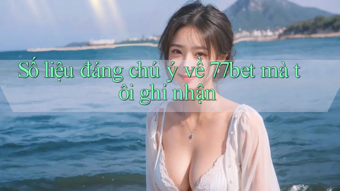 Số liệu đáng chú ý về 77bet mà tôi ghi nhận