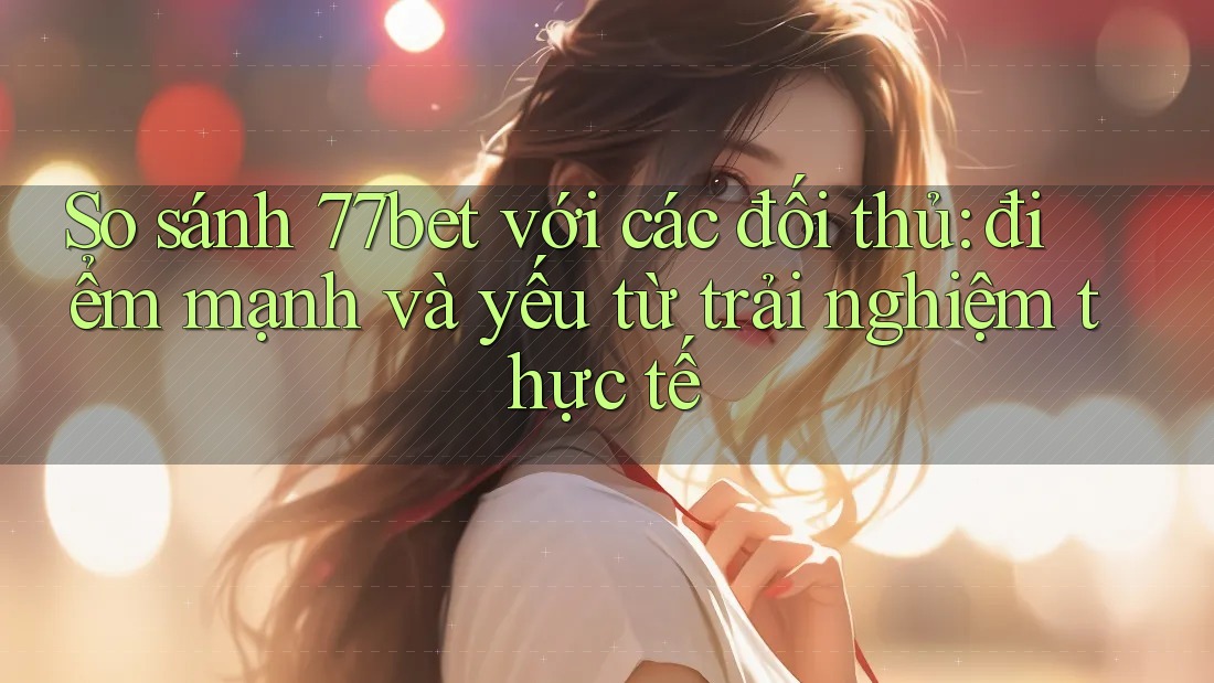 So sánh 77bet với các đối thủ: điểm mạnh và yếu từ trải nghiệm thực tế